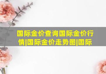 国际金价查询国际金价行情|国际金价走势图|囯际